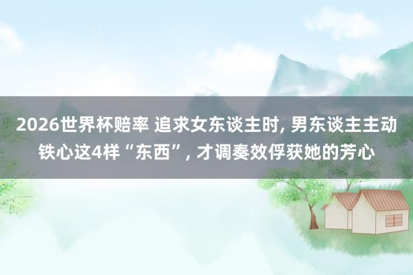 2026世界杯赔率 追求女东谈主时， 男东谈主主动铁心这4样“东西”， 才调奏效俘获她的芳心
