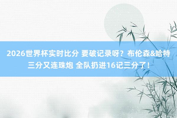 2026世界杯实时比分 要破记录呀？布伦森&哈特三分又连珠炮 全队扔进16记三分了！