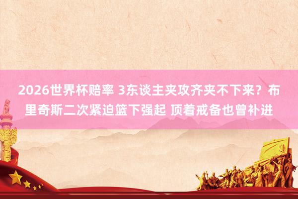 2026世界杯赔率 3东谈主夹攻齐夹不下来？布里奇斯二次紧迫篮下强起 顶着戒备也曾补进