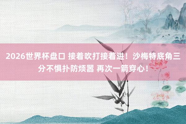 2026世界杯盘口 接着吹打接着进！沙梅特底角三分不惧扑防烦嚣 再次一箭穿心！