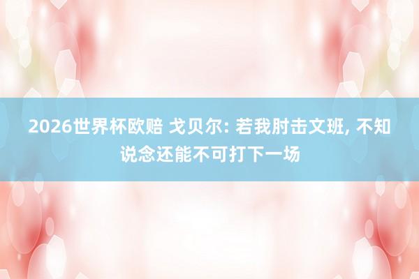 2026世界杯欧赔 戈贝尔: 若我肘击文班， 不知说念还能不可打下一场