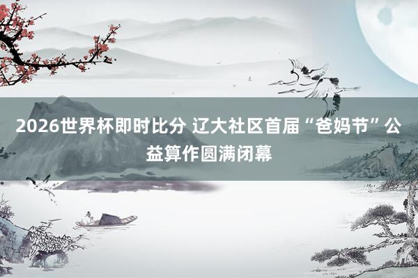 2026世界杯即时比分 辽大社区首届“爸妈节”公益算作圆满闭幕
