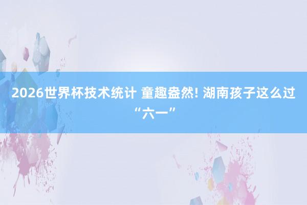 2026世界杯技术统计 童趣盎然! 湖南孩子这么过“六一”
