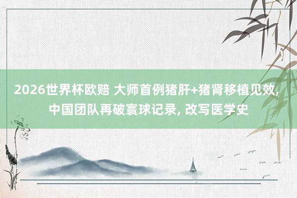 2026世界杯欧赔 大师首例猪肝+猪肾移植见效， 中国团队再破寰球记录， 改写医学史