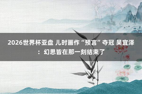 2026世界杯亚盘 儿时画作“预言”夺冠 吴宜泽：幻思皆在那一刻结束了