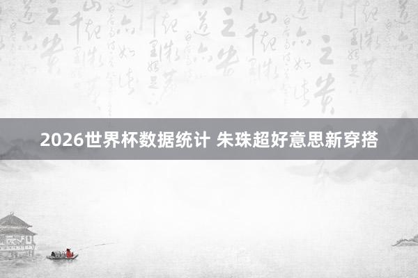 2026世界杯数据统计 朱珠超好意思新穿搭