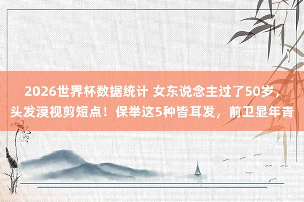 2026世界杯数据统计 女东说念主过了50岁，头发漠视剪短点！保举这5种皆耳发，前卫显年青