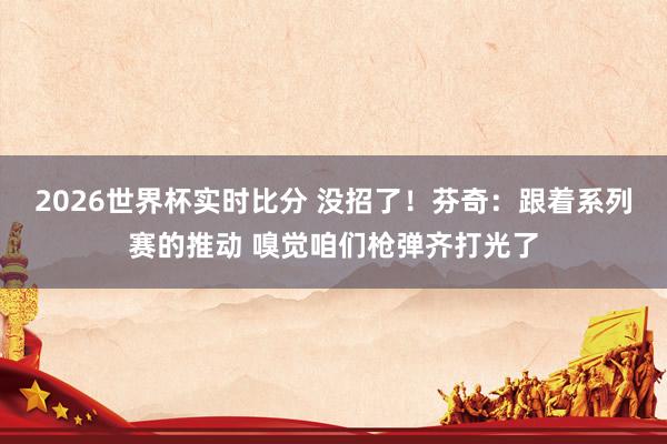 2026世界杯实时比分 没招了！芬奇：跟着系列赛的推动 嗅觉咱们枪弹齐打光了