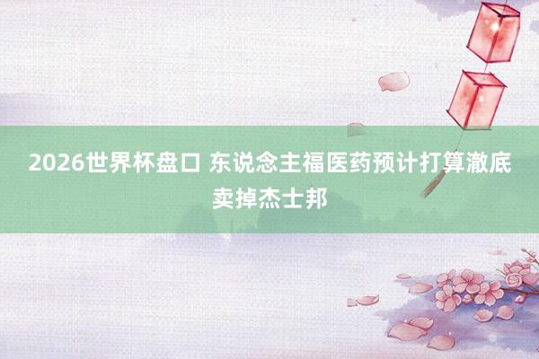 2026世界杯盘口 东说念主福医药预计打算澈底卖掉杰士邦
