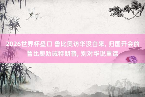 2026世界杯盘口 鲁比奥访华没白来， 归国开会的鲁比奥劝诫特朗普， 别对华说重话