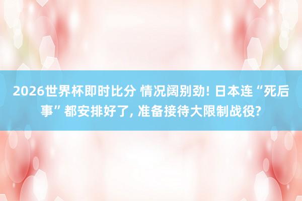 2026世界杯即时比分 情况阔别劲! 日本连“死后事”都安排好了， 准备接待大限制战役?