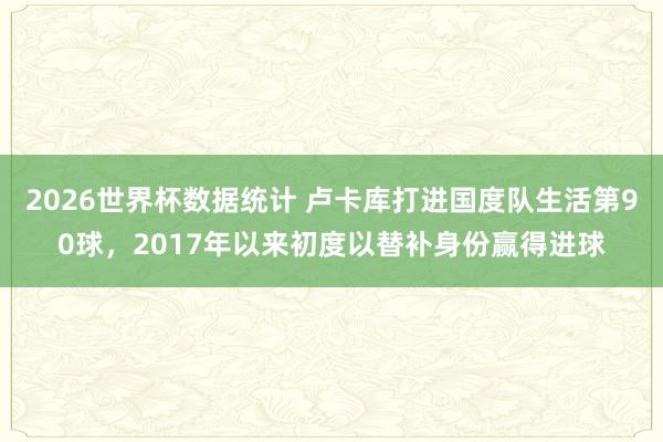2026世界杯数据统计 卢卡库打进国度队生活第90球，2017年以来初度以替补身份赢得进球