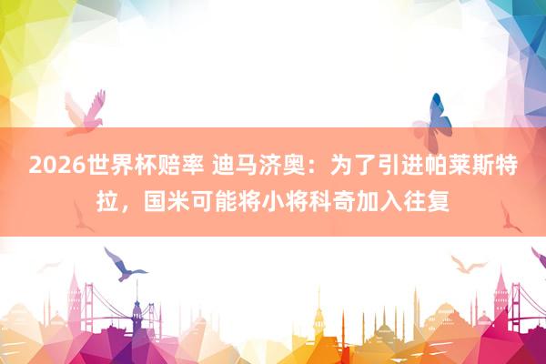 2026世界杯赔率 迪马济奥：为了引进帕莱斯特拉，国米可能将小将科奇加入往复