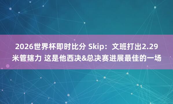 2026世界杯即时比分 Skip：文班打出2.29米管辖力 这是他西决&总决赛进展最佳的一场