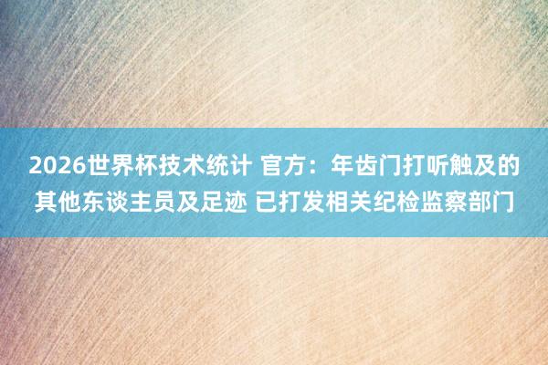2026世界杯技术统计 官方：年齿门打听触及的其他东谈主员及足迹 已打发相关纪检监察部门