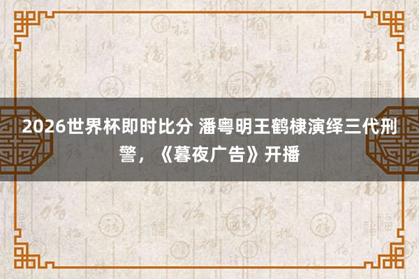 2026世界杯即时比分 潘粤明王鹤棣演绎三代刑警，《暮夜广告》开播