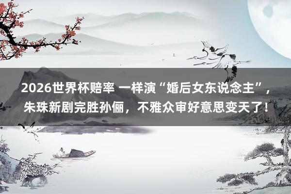 2026世界杯赔率 一样演“婚后女东说念主”,朱珠新剧完胜孙俪,不雅众审好意思变天了!