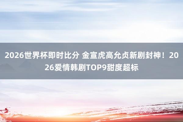 2026世界杯即时比分 金宣虎高允贞新剧封神！2026爱情韩剧TOP9甜度超标