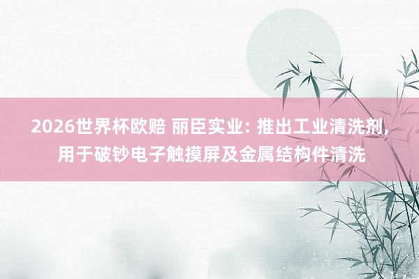 2026世界杯欧赔 丽臣实业: 推出工业清洗剂, 用于破钞电子触摸屏及金属结构件清洗
