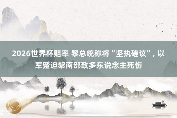 2026世界杯赔率 黎总统称将“坚执磋议”， 以军蹙迫黎南部致多东说念主死伤