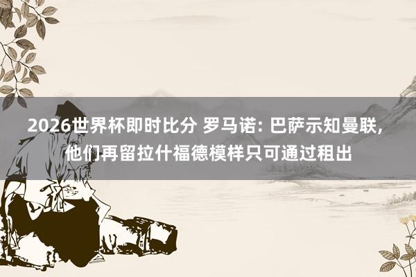 2026世界杯即时比分 罗马诺: 巴萨示知曼联， 他们再留拉什福德模样只可通过租出