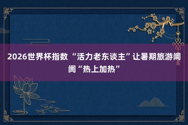2026世界杯指数 “活力老东谈主”让暑期旅游阛阓“热上加热”