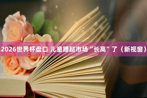2026世界杯盘口 儿童蹧跶市场“长高”了（新视窗）