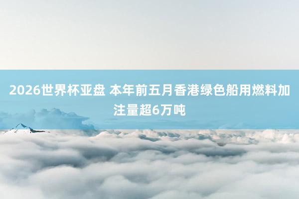 2026世界杯亚盘 本年前五月香港绿色船用燃料加注量超6万吨