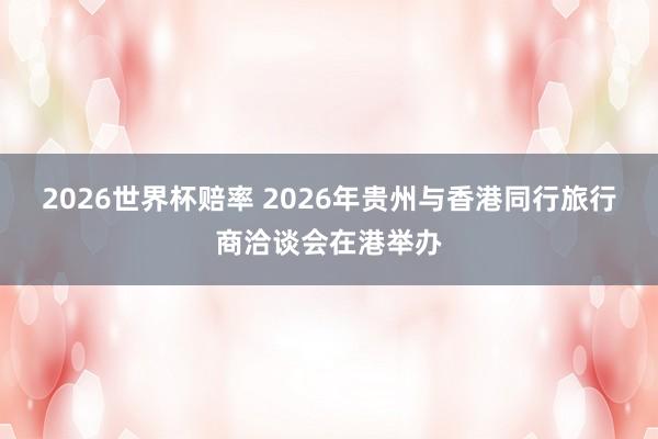 2026世界杯赔率 2026年贵州与香港同行旅行商洽谈会在港举办