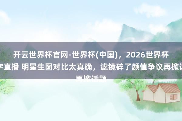 开云世界杯官网-世界杯(中国)，2026世界杯文字直播 明星生图对比太真确，滤镜碎了颜值争议再掀话题