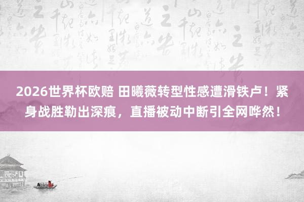 2026世界杯欧赔 田曦薇转型性感遭滑铁卢！紧身战胜勒出深痕，直播被动中断引全网哗然！