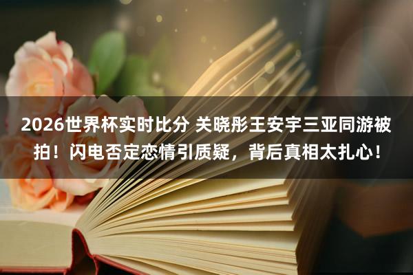 2026世界杯实时比分 关晓彤王安宇三亚同游被拍！闪电否定恋情引质疑，背后真相太扎心！
