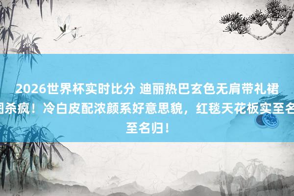 2026世界杯实时比分 迪丽热巴玄色无肩带礼裙生图杀疯！冷白皮配浓颜系好意思貌，红毯天花板实至名归！