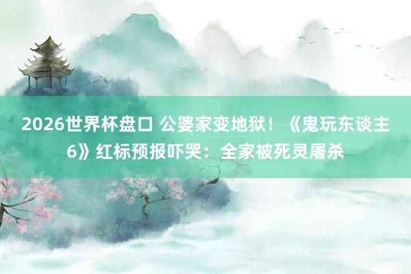 2026世界杯盘口 公婆家变地狱！《鬼玩东谈主6》红标预报吓哭：全家被死灵屠杀