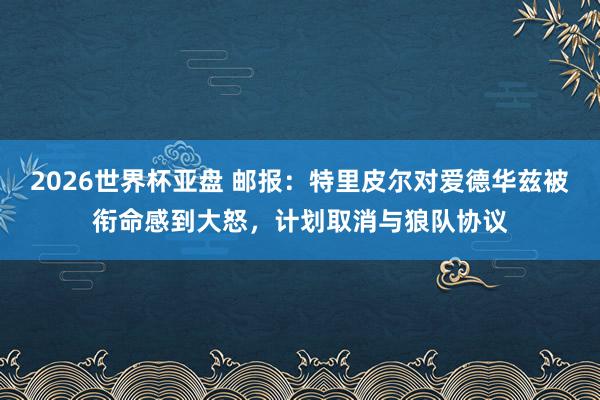 2026世界杯亚盘 邮报：特里皮尔对爱德华兹被衔命感到大怒，计划取消与狼队协议