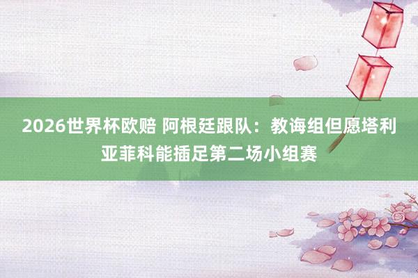 2026世界杯欧赔 阿根廷跟队：教诲组但愿塔利亚菲科能插足第二场小组赛