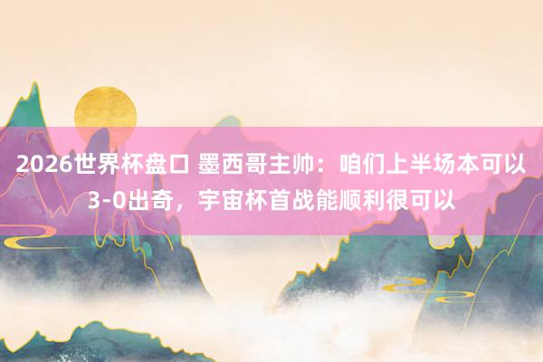2026世界杯盘口 墨西哥主帅：咱们上半场本可以3-0出奇，宇宙杯首战能顺利很可以