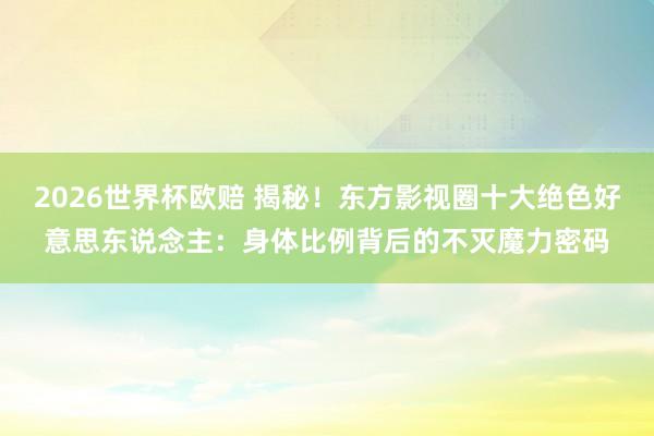 2026世界杯欧赔 揭秘！东方影视圈十大绝色好意思东说念主：身体比例背后的不灭魔力密码