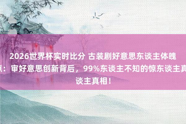 2026世界杯实时比分 古装剧好意思东谈主体魄清点：审好意思创新背后，99%东谈主不知的惊东谈主真相！