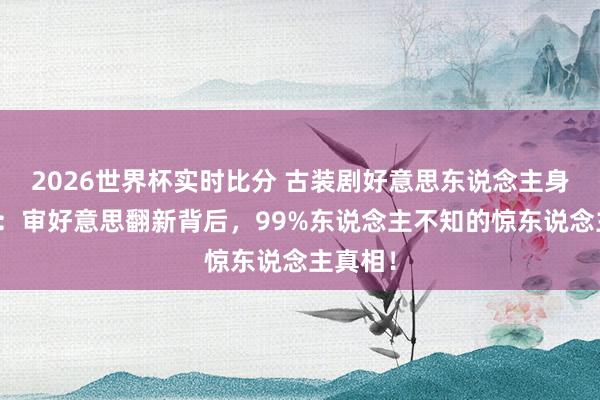 2026世界杯实时比分 古装剧好意思东说念主身材盘货:审好意思翻新背后,99%东说念主不知的惊东说念主真相!