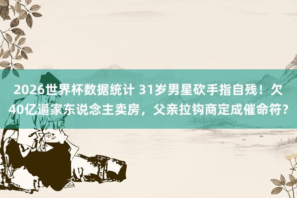 2026世界杯数据统计 31岁男星砍手指自残！欠40亿逼家东说念主卖房，父亲拉钩商定成催命符？