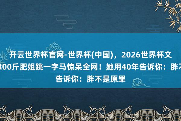 开云世界杯官网-世界杯(中国)，2026世界杯文字直播 300斤肥姐跳一字马惊呆全网！她用40年告诉你：胖不是原罪