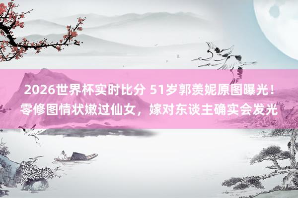 2026世界杯实时比分 51岁郭羡妮原图曝光！零修图情状嫩过仙女，嫁对东谈主确实会发光