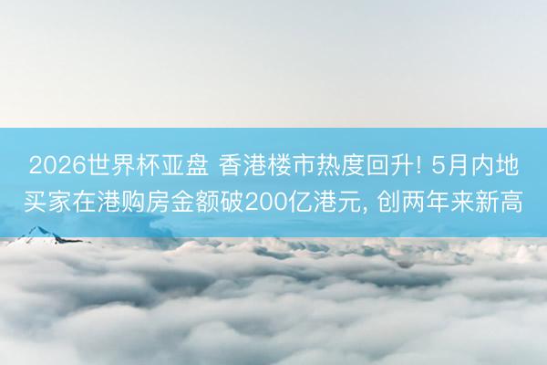 2026世界杯亚盘 香港楼市热度回升! 5月内地买家在港购房金额破200亿港元， 创两年来新高