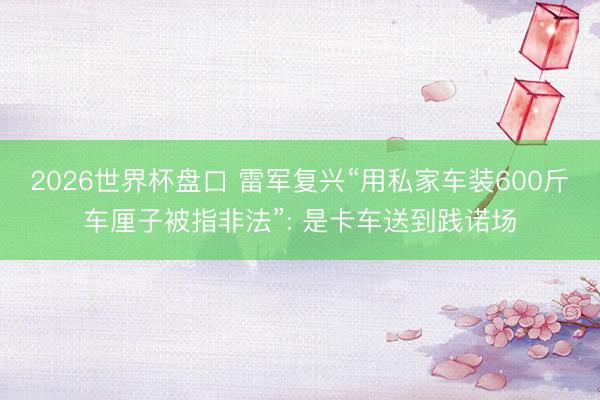 2026世界杯盘口 雷军复兴“用私家车装600斤车厘子被指非法”: 是卡车送到践诺场
