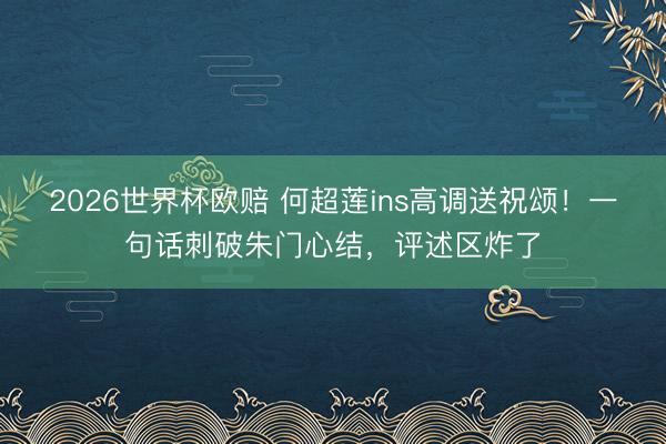 2026世界杯欧赔 何超莲ins高调送祝颂！一句话刺破朱门心结，评述区炸了
