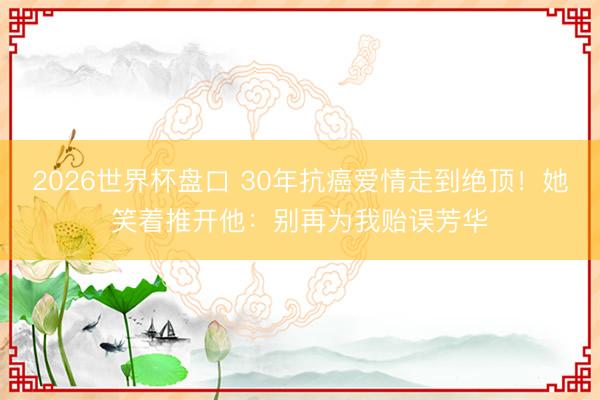 2026世界杯盘口 30年抗癌爱情走到绝顶！她笑着推开他：别再为我贻误芳华