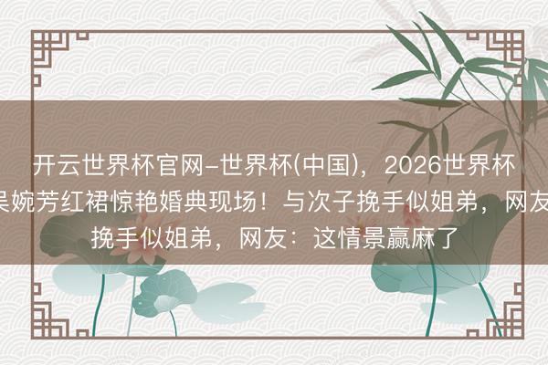 开云世界杯官网-世界杯(中国)，2026世界杯文字直播 58岁吴婉芳红裙惊艳婚典现场！与次子挽手似姐弟，网友：这情景赢麻了