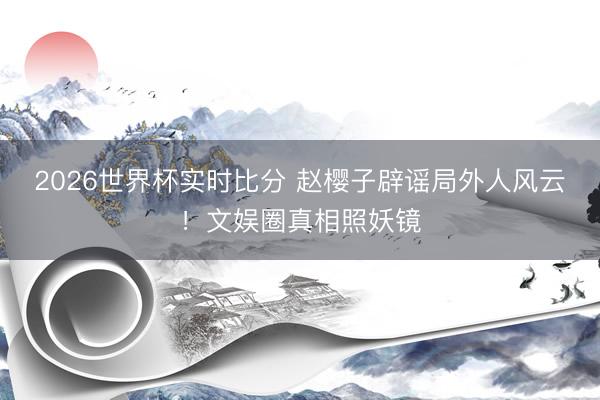 2026世界杯实时比分 赵樱子辟谣局外人风云！文娱圈真相照妖镜