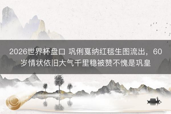 2026世界杯盘口 巩俐戛纳红毯生图流出，60岁情状依旧大气千里稳被赞不愧是巩皇